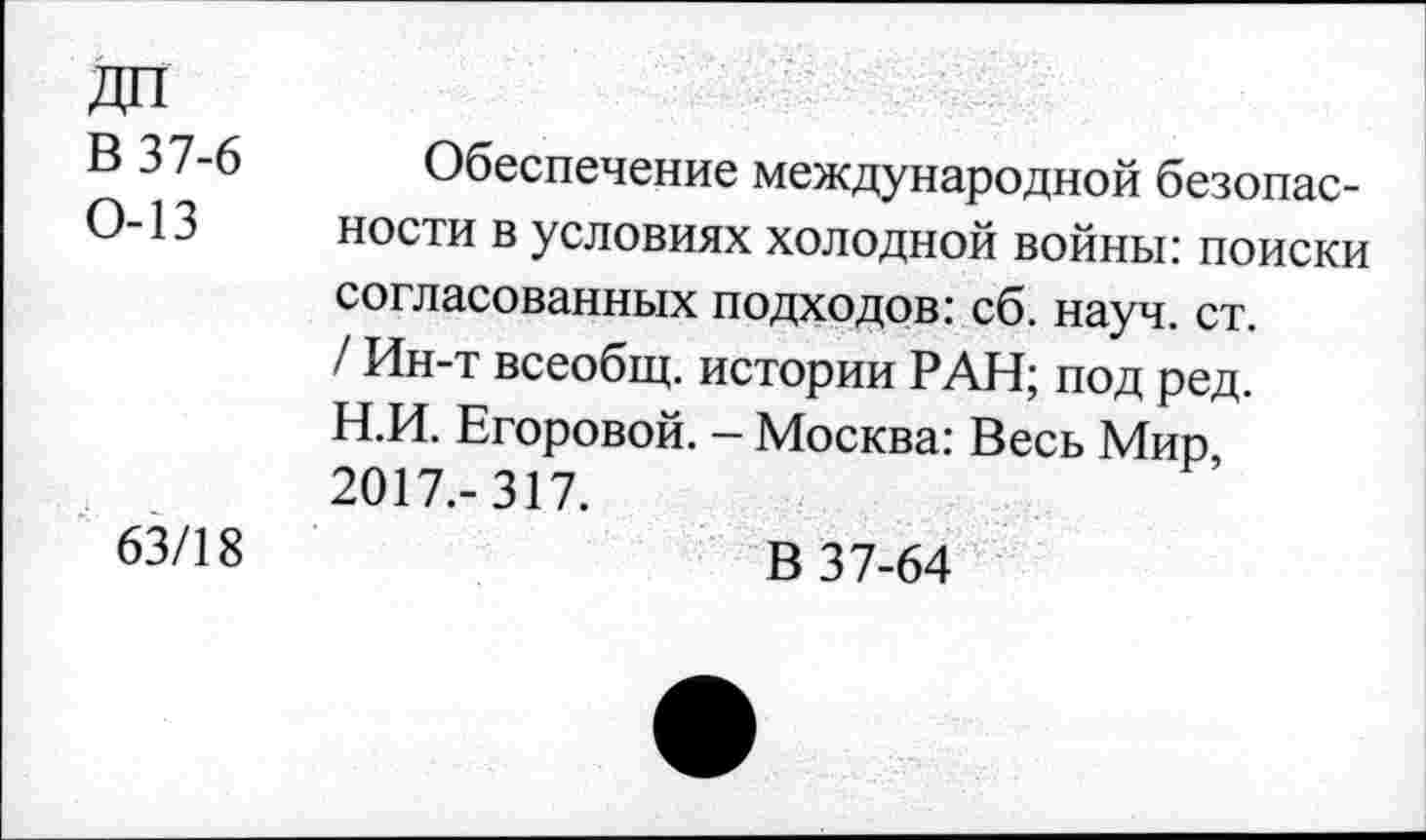 ﻿В 37-6
0-13
63/18
Обеспечение международной безопасности в условиях холодной войны: поиски согласованных подходов: сб. науч. ст. / Ин-т всеобщ, истории РАН; под ред. Н.И. Егоровой. - Москва: Весь Мир, 2017.-317.
В 37-64